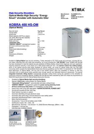 High Security Shredders                                                              Manufacturer:    ELCOMAN S.R.L.
Optical Media High Security “Energy                                                  Brand:
                                                                                     Model:
                                                                                                      KOBRA
                                                                                                      KOBRA 400 HS-OM E/S
Smart” shredder with Automatic Oiler                                                 Article code:    99.585 E/S




KOBRA 400 HS-OM
(Optical Media)
Security level:                                          Top Secret
Throat width:                                            130 mm.
Shred size:                                              1,5x2,5 mm.
Sheet capacity (A4/70 gr. paper):                        -
CD, DVD, Blue-ray disc capacity:                         yes
Credit card capacity:                                    yes
Disks per hour:                                          up to 1.500
 Automatic oiler:                                        yes
“ENERGY SMART” management system:                        yes
24 hours continuous duty motor:                          yes
Speed:                                                   0,15 m./sec.
Noise level (idle/shredding):                            58/60 dba
Voltage:                                                 230 V.
Power:                                                   2100 Watt
Dimensions (WxDxH):                                      60x48x93 cm.
Weight:                                                  98 Kg.


Suitable for Optical Media high security shredding. Totally dedicated to CD, DVD (single and dual layer, including 80 mm.
mini disks), Blue-Ray Disc and credit card shredding, up to and including the “TOP SECRET” level. KOBRA 400 HS-OM
has been developed to meet the highest security standards of Military Bodies, Government Agencies and each application
requiring maximum security. It can shred up to 1500 optical media per hour. The special 1,5x2,5 mm cutting system,
which is the highest security level today available for optical media, can shred an optical media disk into over 3000
microchips which exceeds the Optical Media Destruction Devices guidelines and the ASIO T-4 standards for TOP SECRET
level destruction of Optical Media. The tiny size of the shreds doesn't allow any possibility to retrieve or read any
information left on small optical media particles even through specific and dedicated electronic equipments. The special
integrated Automatic Oiling System automatically lubricates cutting knives during the operation of the shredder for
continuous maximum shredding capacity. KOBRA 400 HS-OM has been evaluated by NSA and meets the requirements of
NSA/CSS Specification 04-02 for Optical Media Destruction Devices.
•    Suitable for Optical Media high security shredding
•    Special 1,5x2,5 mm. cutting system for Optical Media
•    “Automatic Oiling System”: automatically lubricates cutting knives
•    "ENERGY SMART" management system for power saving stand-by mode
•    24 hour continuous duty motor no overheating, no duty cycles
•    Heavy duty chain drive with steel gears “SUPER POTENTIAL POWER UNIT”
•    Strong and reusable 80 liter cloth bag
•    Steel cabinet mounted on casters
•    Automatic Start/Stop through electronic eyes
•    Automatic Stop when bag is full and electronic door safety switch
•    Automatic Stop/Reverse/Clear in case of jams
•    Motor thermal protection
•    Accessories: 1 box of 24 oil bottles code 51086
•    Certification marks: CB – CSA - CE
•    Manufacturer: Elcoman – Via Gorizia n° 9, 20030 Bovisio Masciago, (Milan) – Italy
•    Packaging: 1 unit per box
•    EAN Barcode 8 026064 995856




130 mm. throat               “AUTOMATIC OILER”
for easy insertion of CDs,   Special automatic
DVDs, Blue-ray discs and     integrated oiling system.
credit cards                 Automatically lubricates
 