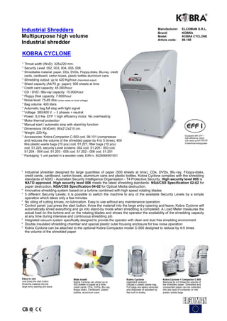 Industrial Shredders                                                                                 Manufacturer:
                                                                                                     Brand:
                                                                                                                          ELCOMAN S.R.L.
                                                                                                                          KOBRA
Multipurpose high volume                                                                             Model:               KOBRA CYCLONE
                                                                                                     Article code:        99.100
Industrial shredder

KOBRA CYCLONE
° Throat width (WxD): 325x220 mm.
° Security Level: 002, 003, 004, 005, 006
° Shreddable material: paper, CDs, DVDs, Floppy-disks, Blu-ray, credit
  cards, cardboard, carton boxes, plastic bottles aluminium cans
° Shredding output: up to 420 Kg/hour (theoretical output)
° Sheet capacity (A4/70 gr. paper): 500 sheets at time
° Credit card capacity: 45.000/hour
° CD / DVD / Blu-ray capacity: 15.000/hour
° Floppy Disk capacity: 7.000/hour
° Noise level: 75-85 dba (noise varies on local voltage)
° Bag volume: 400 liters
° Automatic bag full stop with light signal
° Voltage: 380/400 V. – 3 phases + neutral
° Power: 6,0 Kw. EFF 1 high efficiency motor. No overheating
° Motor thermal protection
° Manual start / automatic stop with stand-by function
° Dimensions (WxDxH): 80x212x210 cm.
° Weight: 220 Kg.
                                                                                                                            Equipped with EFF 1
° Accessories: Kobra Compactor C-500 cod. 99.101 (compresses                                                                high efficiency motor.
  and reduces the volume of the shredded paper by 4 to 5 times), 400                                                        Can save up to € 200,00
                                                                                                                            of electrical energy/year
  litre plastic waste bags (10 pcs) cod. 51.221, filter bags (10 pcs)
  cod. 51.225, security Level screens: 002 cod. 51.205 - 003 cod.
  51.204 - 004 cod. 51.203 - 005 cod. 51.202 - 006 cod. 51.201
° Packaging: 1 unit packed in a wooden crate, EAN n. 8026064991001




° Industrial shredder designed for large quantities of paper (500 sheets at time), CDs, DVDs, Blu-ray, Floppy-disks,
  credit cards, cardboard, carton boxes, aluminium cans and plastic bottles. Kobra Cyclone complies with the shredding
  standards of ASIO - Australian Security Intelligence Organisation - T4 Protective Security. High security level 005 is
  NATO approved. High security level 006 meets the latest shredding standards: NSA/CSS Specification 02-02 for
  paper destruction, NSA/CSS Specification 04-02 for Optical Media destruction.
° Innovative shredding system based on a turbine combined with high speed rotating blades
° 5 different Security Levels; it is possible to switch the machine to any of the available Security Levels by a simple
  operation which takes only a few minutes
° No oiling of cutting knives, no lubrication. Easy to use without any maintenance operation
° Control panel: just press the start button, throw the material into the large entry opening and leave; Kobra Cyclone will
  automatically shred everything and go into stand-by mode when shredding is completed. A Load Meter measures the
  actual load on the turbine and on the rotating blades and shows the operator the availability of the shredding capacity
  at any time during intensive and continuous shredding job
° Integrated vacuum system specifically designed to provide the operator with clean and dust free shredding environment
° Double insulated shredding chamber and special plastic outer housing enclosure for low noise operation
° Kobra Cyclone can be attached to the optional Kobra Compactor model C-500 designed to reduce by 4-5 times
  the volume of the shredded paper




Easy to use                          Wide troath                         Kobra Cyclone                   Kobra Cyclone + Compactor C-500
Just press the start button,         Kobra Cyclone can shred up to       (standard version)              Reduces by 4-5 times the volume of
throw the material into the          500 sheets of paper at a time,      Utilizes a plastic waste bag.   the shredded paper. Shredded and
large entry opening and leave        credit cards, CDs, DVDs, Blu-ray,   Full bags are easily removed    compacted paper can be collected
                                     floppy-disks, Cardboard, plastic    and disposed of assisted by     into any type of container or into
                                     bottles, aluminium cans             the built-in-trolley            plastic waste bags
 