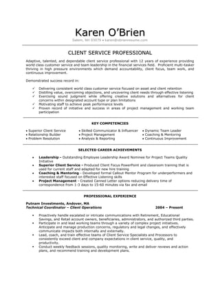 Karen O’Brien
                             Salem, NH 03079  karen@obrienresume.com



                            CLIENT SERVICE PROFESSIONAL
Adaptive, talented, and dependable client service professional with 12 years of experience providing
world class customer service and team leadership in the financial services field. Proficient multi-tasker
thriving in high pressure environments which demand accountability, client focus, team work, and
continuous improvement.

Demonstrated success record in:

       Delivering consistent world class customer service focused on asset and client retention
       Distilling value, overcoming objections, and uncovering client needs through effective listening
       Exercising sound judgment while offering creative solutions and alternatives for client
        concerns within designated account type or plan limitations
       Motivating staff to achieve peak performance levels
       Proven record of initiative and success in areas of project management and working team
        participation


                                         KEY COMPETENCIES

 Superior Client Service         Skilled Communicator & Influencer     Dynamic Team Leader
 Relationship Builder            Project Management                    Coaching & Mentoring
 Problem Resolution              Analysis & Reporting                  Continuous Improvement


                                SELECTED CAREER ACHIEVEMENTS

       Leadership - Outstanding Employee Leadership Award Nominee for Project Teams Quality
        Initiative
       Superior Client Service - Produced Client Focus PowerPoint and classroom training that is
        used for current staff and adapted for new hire training
       Coaching & Mentoring - Developed formal Callout Mentor Program for underperformers and
        interested staff focused on Effective Listening skills
       Project Management - Created Canned Letter options reducing delivery time of
        correspondence from 1-3 days to 15-60 minutes via fax and email


                                    PROFESSIONAL EXPERIENCE

Putnam Investments, Andover, MA
Technical Coordinator – Client Operations                                       2004 – Present

       Proactively handle escalated or intricate communications with Retirement, Educational
        Savings, and Retail account owners, beneficiaries, administrators, and authorized third parties.
       Participate in and lead working teams through a variety of complex project initiatives.
        Anticipate and manage production concerns, regulatory and legal changes, and effectively
        communicate impacts both internally and externally.
       Lead, coach, and train effective teams of Client Service Specialists and Processors to
        consistently exceed client and company expectations in client service, quality, and
        productivity.
       Conduct weekly feedback sessions, quality monitoring, write and deliver reviews and action
        plans, and recommend training and development plans.
 