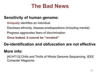 The Bad News
Sensitivity of human genome:
Uniquely identifies an individual
Discloses ethnicity, disease predispositions (including mental)
Progress aggravates fears of discrimination
Once leaked, it cannot be “revoked”
De-identification and obfuscation are not effective
More info:
[ADHT13] Chills and Thrills of Whole Genome Sequencing. IEEE
Computer Magazine.
27
 