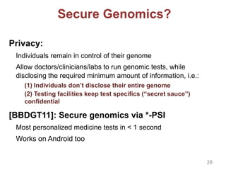 Secure Genomics?
Privacy:
Individuals remain in control of their genome
Allow doctors/clinicians/labs to run genomic tests, while
disclosing the required minimum amount of information, i.e.:
(1) Individuals don’t disclose their entire genome
(2) Testing facilities keep test specifics (“secret sauce”)
confidential
[BBDGT11]: Secure genomics via *-PSI
Most personalized medicine tests in < 1 second
Works on Android too
28
 