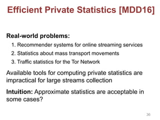 Efficient Private Statistics [MDD16]
Real-world problems:
1. Recommender systems for online streaming services
2. Statistics about mass transport movements
3. Traffic statistics for the Tor Network
Available tools for computing private statistics are
impractical for large streams collection
Intuition: Approximate statistics are acceptable in
some cases?
36
 