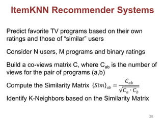 ItemKNN Recommender Systems
Predict favorite TV programs based on their own
ratings and those of “similar” users
Consider N users, M programs and binary ratings
Build a co-views matrix C, where Cab is the number of
views for the pair of programs (a,b)
Compute the Similarity Matrix
Identify K-Neighbors based on the Similarity Matrix
38
 