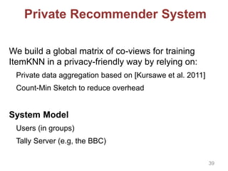 Private Recommender System
We build a global matrix of co-views for training
ItemKNN in a privacy-friendly way by relying on:
Private data aggregation based on [Kursawe et al. 2011]
Count-Min Sketch to reduce overhead
System Model
Users (in groups)
Tally Server (e.g, the BBC)
39
 