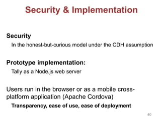 Security & Implementation
Security
In the honest-but-curious model under the CDH assumption
Prototype implementation:
Tally as a Node.js web server
Users run in the browser or as a mobile cross-
platform application (Apache Cordova)
Transparency, ease of use, ease of deployment
40
 
