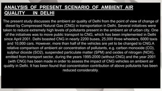 The present study discusses the ambient air quality of Delhi from the point of view of change of
diesel by Compressed Natural Gas (CNG) in transportation in Delhi. Several initiatives were
taken to reduce extremely high levels of pollutants present in the ambient air of urban city. One
of the initiatives was to move public transport to CNG, which has been implemented in Delhi
since April 2001. Delhi boasted CNG in nearly 2200 buses, 25,000 three wheelers, 6000 taxis
and 10,000 cars. However, more than half of the vehicles are yet to be changed to CNG.A
relative comparison of ambient air concentration of pollutants, e.g. carbon monoxide (CO),
sulphur dioxide (SO2), suspended particulate matter (SPM) and oxides of nitrogen (NOX),
emitted from transport sector, during the years 1995–2000 (without CNG) and the year 2001
(with CNG) has been made in order to assess the impact of CNG vehicles on ambient air
quality in Delhi. It has been found that concentration contribution of above pollutants has been
reduced considerably.
ANALYSIS OF PRESENT SCENARIO OF AMBIENT AIR
QUALITY IN DELHI
 