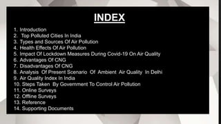 1. Introduction
2. Top Polluted Cities In India
3. Types and Sources Of Air Pollution
4. Health Effects Of Air Pollution
5. Impact Of Lockdown Measures During Covid-19 On Air Quality
6. Advantages Of CNG
7. Disadvantages Of CNG
8. Analysis Of Present Scenario Of Ambient Air Quality In Delhi
9. Air Quality Index In India
10. Steps Taken By Government To Control Air Pollution
11. Online Surveys
12. Offline Surveys
13. Reference
14. Supporting Documents
INDEX
 