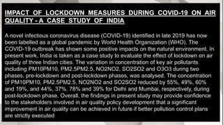 IMPACT OF LOCKDOWN MEASURES DURING COVID-19 ON AIR
QUALITY - A CASE STUDY OF INDIA
A novel infectious coronavirus disease (COVID-19) identified in late 2019 has now
been labelled as a global pandemic by World Health Organization (WHO). The
COVID-19 outbreak has shown some positive impacts on the natural environment. In
present work, India is taken as a case study to evaluate the effect of lockdown on air
quality of three Indian cities. The variation in concentration of key air pollutants
including PM10PM10, PM2.5PM2.5, NO2NO2, SO2SO2 and O3O3 during two
phases, pre-lockdown and post-lockdown phases, was analysed. The concentration
of PM10PM10, PM2.5PM2.5, NO2NO2 and SO2SO2 reduced by 55%, 49%, 60%
and 19%, and 44%, 37%, 78% and 39% for Delhi and Mumbai, respectively, during
post-lockdown phase. Overall, the findings in present study may provide confidence
to the stakeholders involved in air quality policy development that a significant
improvement in air quality can be achieved in future if better pollution control plans
are strictly executed.
 