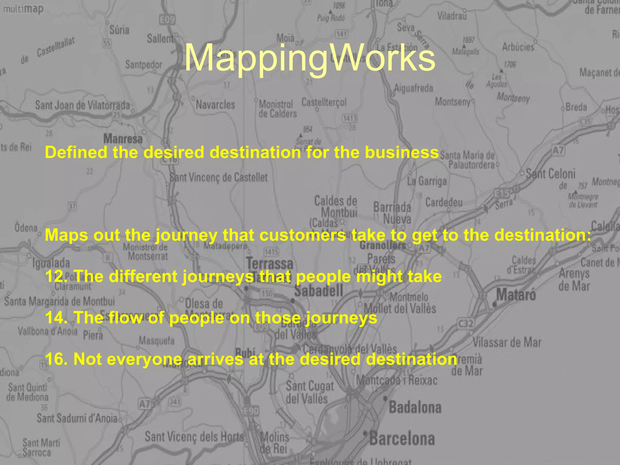 MappingWorks Defined the desired destination for the business Maps out the journey that customers take to get to the destination: The different journeys that people might take The flow of people on those journeys Not everyone arrives at the desired destination 