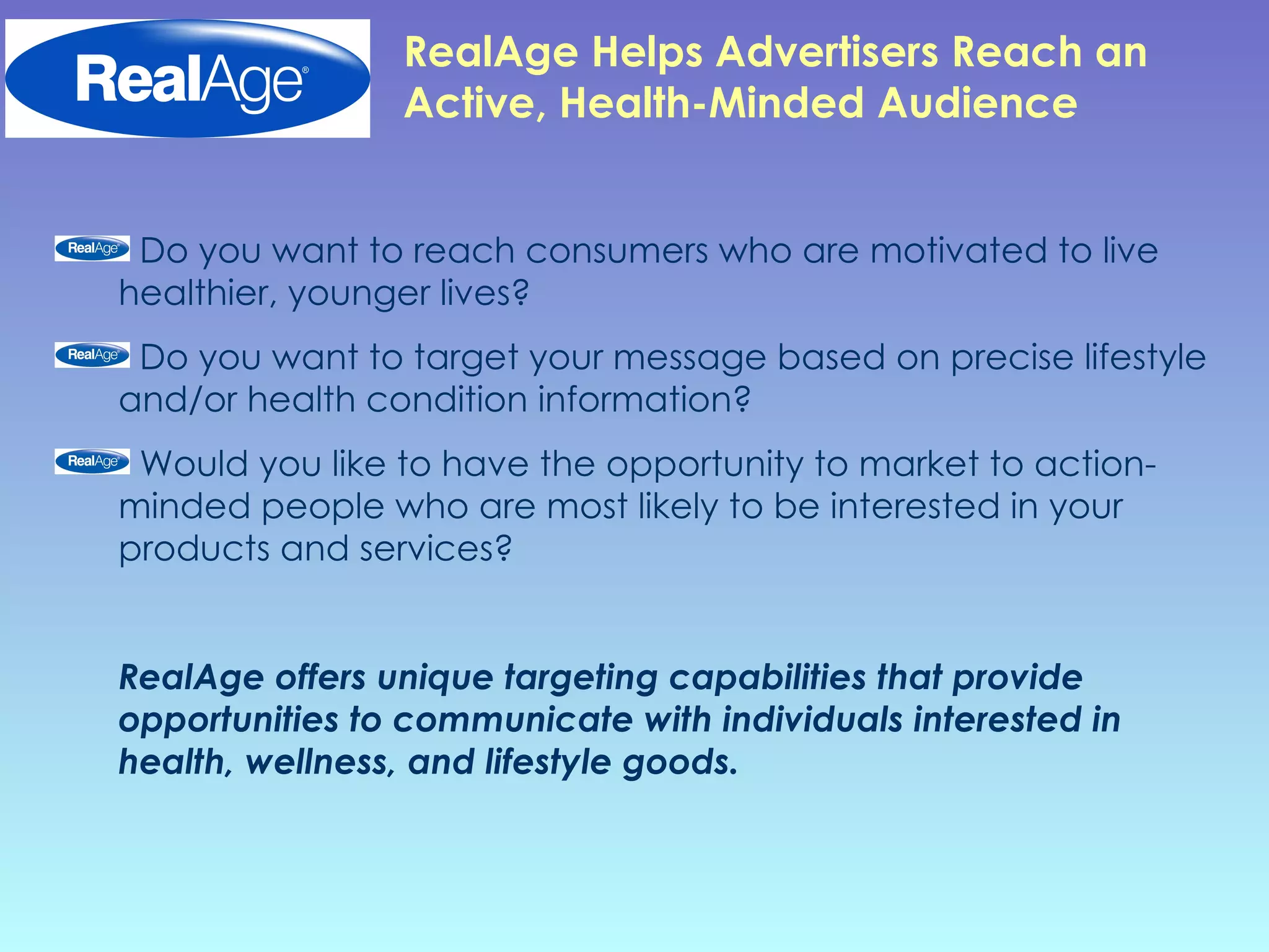 RealAge Helps   Advertisers Reach an Active, Health-Minded Audience Do you want to reach consumers who are motivated to live healthier, younger lives?  Do you want to target your message based on precise lifestyle and/or health condition information? Would you like to have the opportunity to market to action-minded people who are most likely to be interested in your products and services?  RealAge offers unique targeting capabilities that provide opportunities to communicate with individuals interested in health, wellness, and lifestyle goods. 