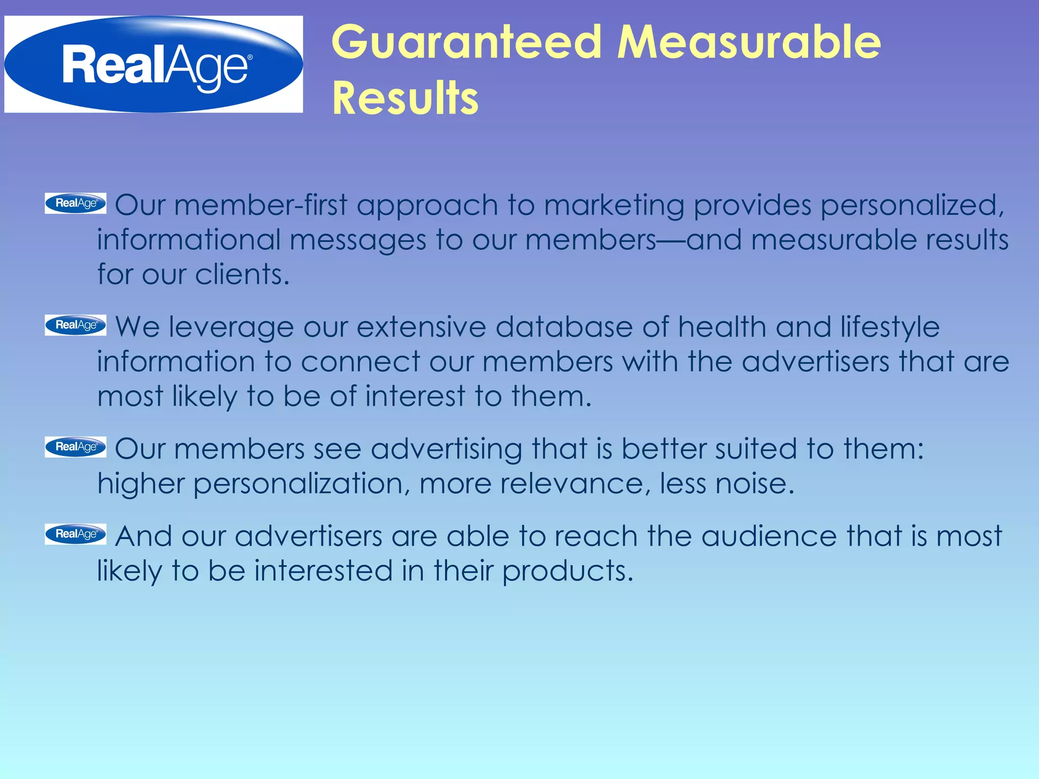 Guaranteed Measurable Results Our member-first approach to marketing provides personalized, informational messages to our members—and measurable results for our clients. We leverage our extensive database of health and lifestyle information to connect our members with the advertisers that are most likely to be of interest to them.  Our members see advertising that is better suited to them: higher personalization, more relevance, less noise.  And our advertisers are able to reach the audience that is most likely to be interested in their products.  