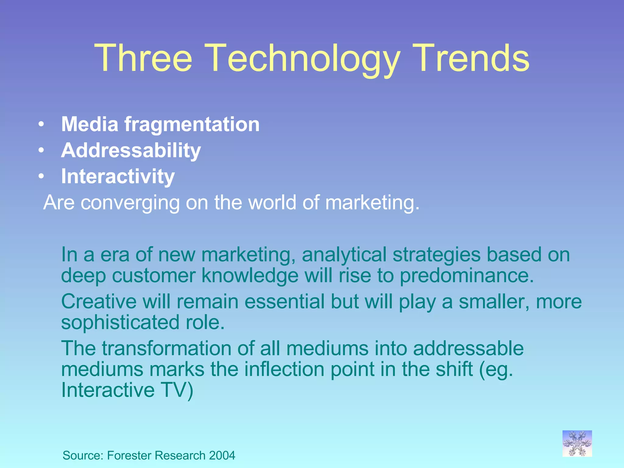 Three Technology Trends Media fragmentation Addressability Interactivity Are converging on the world of marketing.  In a era of new marketing, analytical strategies based on deep customer knowledge will rise to predominance.  Creative will remain essential but will play a smaller, more sophisticated role.  The transformation of all mediums into addressable  mediums marks the inflection point in the shift (eg. Interactive TV) Source: Forester Research 2004 