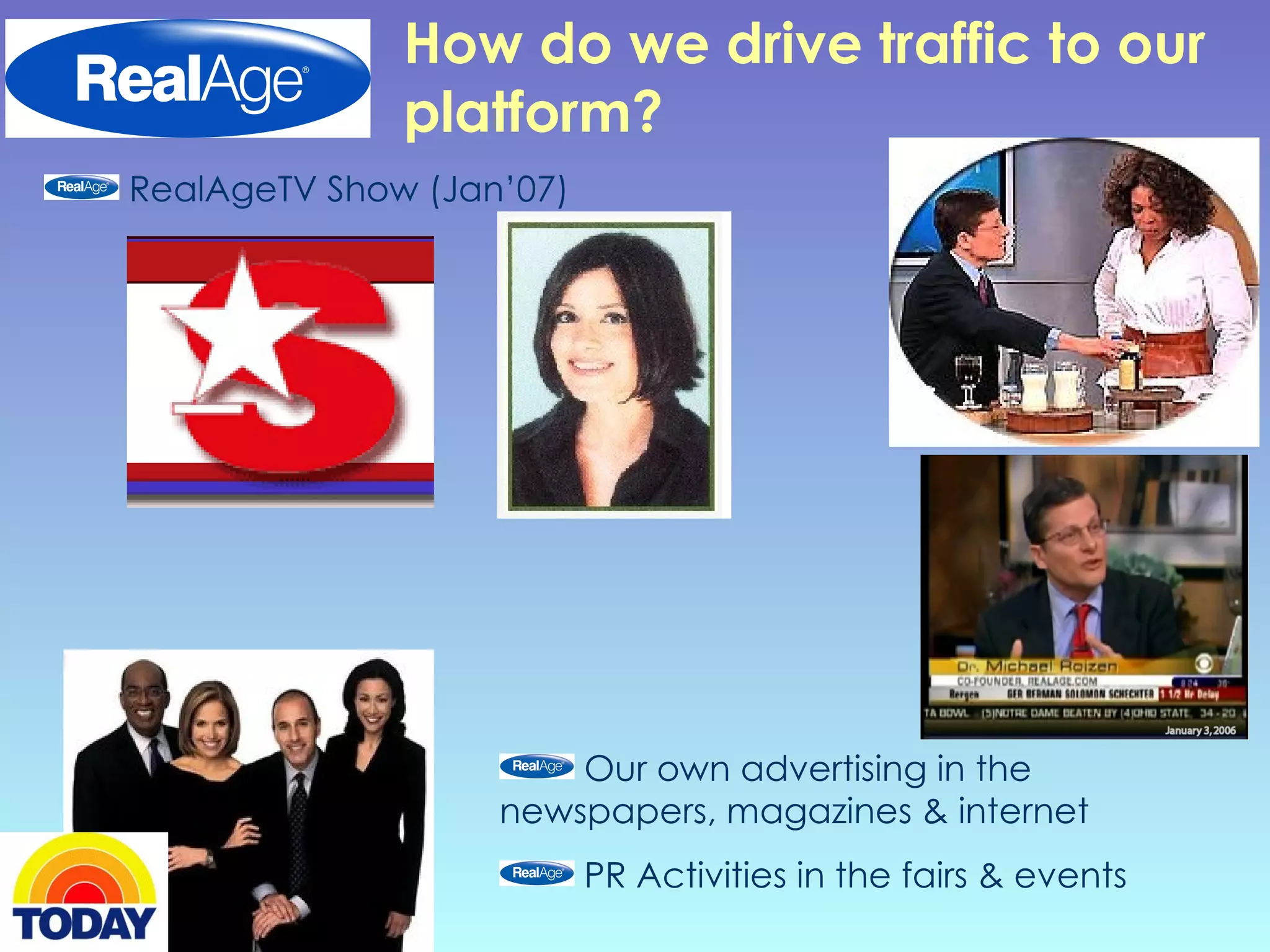 How do we drive traffic to our platform? RealAgeTV Show (Jan’07) Our own advertising in the newspapers, magazines & internet PR Activities in the fairs & events 