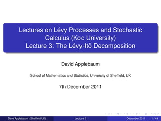 Lectures on Lévy Processes and Stochastic
                 Calculus (Koc University)
          Lecture 3: The Lévy-Itô Decomposition

                                   David Applebaum

                School of Mathematics and Statistics, University of Shefﬁeld, UK


                                  7th December 2011




Dave Applebaum (Shefﬁeld UK)                Lecture 3                        December 2011   1 / 44
 
