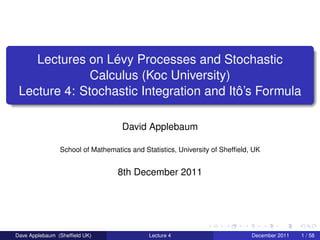 Lectures on Lévy Processes and Stochastic
              Calculus (Koc University)
 Lecture 4: Stochastic Integration and Itô’s Formula

                                   David Applebaum

                School of Mathematics and Statistics, University of Shefﬁeld, UK


                                  8th December 2011




Dave Applebaum (Shefﬁeld UK)                Lecture 4                        December 2011   1 / 58
 