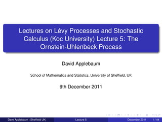 Lectures on Lévy Processes and Stochastic
         Calculus (Koc University) Lecture 5: The
               Ornstein-Uhlenbeck Process

                                   David Applebaum

                School of Mathematics and Statistics, University of Shefﬁeld, UK


                                  9th December 2011




Dave Applebaum (Shefﬁeld UK)                Lecture 5                        December 2011   1 / 44
 