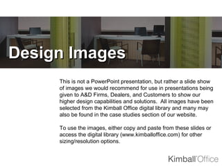 Design Images
     This is not a PowerPoint presentation, but rather a slide show
     of images we would recommend for use in presentations being
     given to A&D Firms, Dealers, and Customers to show our
     higher design capabilities and solutions. All images have been
     selected from the Kimball Office digital library and many may
     also be found in the case studies section of our website.

     To use the images, either copy and paste from these slides or
     access the digital library (www.kimballoffice.com) for other
     sizing/resolution options.
 