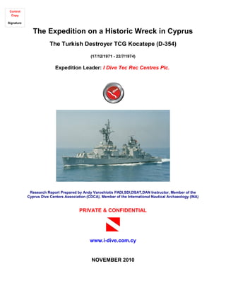 The Expedition on a Historic Wreck in Cyprus
The Turkish Destroyer TCG Kocatepe (D-354)
(17/12/1971 - 22/7/1974)
Expedition Leader: I Dive Tec Rec Centres Plc.
Research Report Prepared by Andy Varoshiotis PADI,SDI,DSAT,DAN Instructor, Member of the
Cyprus Dive Centers Association (CDCA), Member of the International Nautical Archaeology (INA)
PRIVATE & CONFIDENTIAL
www.i-dive.com.cy
NOVEMBER 2010
Control
Copy
Signature
 