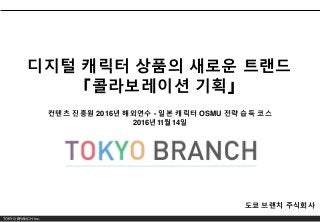 TOKYO BRANCH Inc.
디지털 캐릭터 상품의 새로운 트랜드
「콜라보레이션 기획」
도쿄 브랜치 주식회사
컨텐츠 진흥원 2016년 해외연수 - 일본 캐릭터 OSMU 전략 습득 코스
2016년11월14일
 