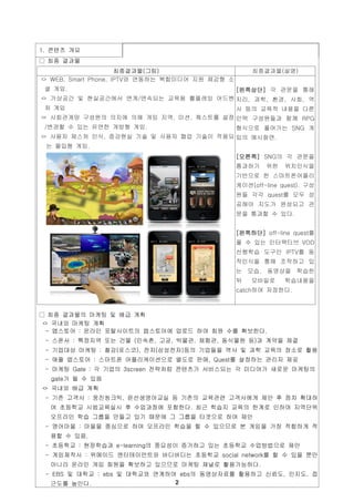 1. 콘텐츠 개요
□ 최종 결과물
                     최종결과물(그림)                      최종결과물(설명)
ㅇ WEB, Smart Phone, IPTV와 연동하는 복합미디어 지원 체감형 소
 셜 게임.                                          [왼쪽상단] 각 관문을 통해
ㅇ 가상공간 및 현실공간에서 연계/연속되는 교육용 롤플레잉 어드벤 지리, 과학, 환경, 사회, 역
 처 게임                                사 등의 교육적 내용을 다른
ㅇ 사회관계망 구성원의 의지에 의해 게임 지역, 미션, 퀘스트를 설정 인맥 구성원들과 함께 RPG
 /변경할 수 있는 유연한 개방형 게임.                 형식으로 풀어가는 SNG 게
ㅇ 사용자 제스처 인식, 증강현실 기술 및 사용자 협업 기술이 적용되 임의 예시화면.
 는 몰입형 게임.
                                                [오른쪽] SNG의 각 관문을
                                                통과하기    위한    위치인식을
                                                기반으로 한 스마트폰어플리
                                                케이션(off-line quest). 구성
                                                원들 각각 quest를 모두 성
                                                공해야 지도가 완성되고 관
                                                문을 통과할 수 있다.


                                                [왼쪽하단] off-line quest를
                                                풀 수 있는 인터랙티브 VOD
                                                선행학습 도구인 IPTV를 동
                                                작인식을 통해 조작하고 있
                                                는 모습. 동영상을 학습한
                                                뒤   모바일로      학습내용을
                                                catch하여 저장한다.



□ 최종 결과물의 마케팅 및 배급 계획
 ㅇ 국내외 마케팅 계획
  - 앱스토어 : 온라인 포탈사이트의 엡스토어에 업로드 하여 회원 수를 확보한다.
 - 스폰서 : 특정지역 또는 건물 (민속촌, 고궁, 박물관, 체험관, 동식물원 등)과 계약을 체결
 - 기업대상 마케팅 : 철강(포스코), 전자(삼성전자)등의 기업들을 역사 및 과학 교육의 장소로 활용
 - 애플 앱스토어 : 스마트폰 어플리케이션으로 별도로 판매, Quest를 설정하는 관리자 제공
 - 마케팅 Gate : 각 기업의 3screen 전략처럼 콘텐츠가 서비스되는 각 미디어가 새로운 마케팅의
  gate가 될 수 있음
ㅇ 국내외 배급 계획
 - 기존 고객사 : 웅진씽크빅, 윤선생영어교실 등 기존의 교육관련 고객사에게 제안 후 점차 확대하
  여 초등학교 시범교육실시 후 수업과정에 포함한다. 최근 학습지 교육의 한계로 인하여 지역단위
  오프라인 학습 그룹을 만들고 있기 때문에 그 그룹을 타겟으로 하여 제안
 - 영어마을 : 마을을 중심으로 하여 오프라인 학습을 할 수 있으므로 본 게임을 가장 적합하게 적
  용할 수 있음.
 - 초등학교 : 현장학습과 e-learning의 중요성이 증가하고 있는 초등학교 수업방법으로 제안
 - 게임제작사 : 위메이드 엔터테이먼트와 버디버디는 초등학교 social network를 할 수 있을 뿐만
  아니라 온라인 게임 회원을 확보하고 있으므로 마케팅 채널로 활용가능하다.
 - EBS 및 대학교 : ebs 및 대학교와 연계하여 ebs의 동영상자료를 활용하고 신뢰도, 인지도, 접
  근도를 높인다.
 