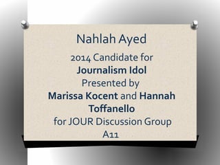 Nahlah Ayed 
2014 Candidate for 
Journalism Idol 
Presented by 
Marissa Kocent and Hannah 
Toffanello 
for JOUR Discussion Group 
A11 
 