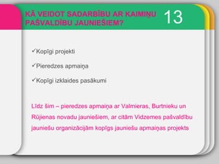 13 KĀ VEIDOT SADARBĪBU AR KAIMIŅU PAŠVALDĪBU JAUNIEŠIEM? Kopīgi projekti Pieredzes apmaiņa Kopīgi izklaides pasākumi Līdz šim – pieredzes apmaiņa ar Valmieras, Burtnieku un Rūjienas novadu jauniešiem, ar citām Vidzemes pašvaldību jauniešu organizācijām kopīgs jauniešu apmaiņas projekts 