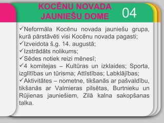 0 4 KOCĒNU NOVADA JAUNIEŠU DOME Neformāla Kocēnu novada jauniešu grupa, kurā pārstāvēti visi Kocēnu novada pagasti; Izveidota š.g. 14. augustā; Izstrādāts nolikums; Sēdes notiek reizi mēnesī; 4 komitejas – Kultūras un izklaides; Sporta, izglītības un tūrisma; Attīstības; Labklājības; Aktivitātes – nometne, tikšanās ar pašvaldību, tikšanās ar Valmieras pilsētas, Burtnieku un Rūjienas jauniešiem, Zilā kalna sakopšanas talka. 