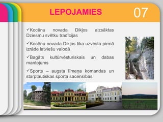 LEPOJAMIES 0 7 Kocēnu novada Dikļos aizsāktas Dziesmu svētku tradīcijas Kocēnu novada Dikļos tika uzvesta pirmā izrāde latviešu valodā Bagāts kultūrvēsturiskais un dabas mantojums Sports – augsta līmeņa komandas un starptautiskas sporta sacensības 