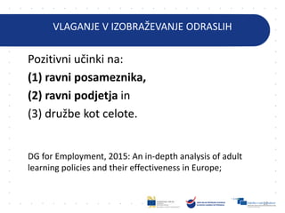 VLAGANJE V IZOBRAŽEVANJE ODRASLIH
Pozitivni učinki na:
(1) ravni posameznika,
(2) ravni podjetja in
(3) družbe kot celote.
DG for Employment, 2015: An in-depth analysis of adult
learning policies and their effectiveness in Europe;
12
 
