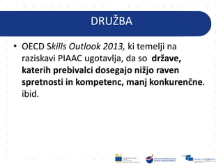 DRUŽBA
• OECD Skills Outlook 2013, ki temelji na
raziskavi PIAAC ugotavlja, da so države,
katerih prebivalci dosegajo nižjo raven
spretnosti in kompetenc, manj konkurenčne.
ibid.
15
 