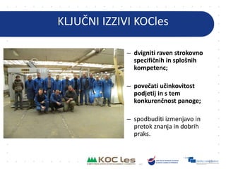 KLJUČNI IZZIVI KOCles
– dvigniti raven strokovno
specifičnih in splošnih
kompetenc;
– povečati učinkovitost
podjetij in s tem
konkurenčnost panoge;
– spodbuditi izmenjavo in
pretok znanja in dobrih
praks.
63
 