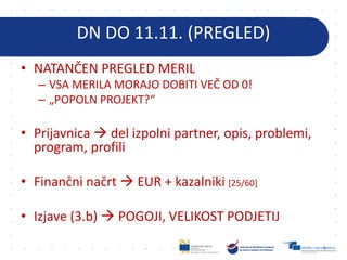 DN DO 11.11. (PREGLED)
• NATANČEN PREGLED MERIL
– VSA MERILA MORAJO DOBITI VEČ OD 0!
– „POPOLN PROJEKT?“
• Prijavnica  del izpolni partner, opis, problemi,
program, profili
• Finančni načrt  EUR + kazalniki [25/60]
• Izjave (3.b)  POGOJI, VELIKOST PODJETIJ
6
 