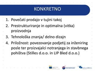 KONKRETNO
1. Povečati prodajo v tujini takoj
2. Prestrukturiranje in optimalna (vitka)
proizvodnja
3. Tehnološka znanja/ delno dizajn
4. Priložnost: povezovanje podjetij za inženiring
posle ter proizvajalci notranjega in stavbnega
pohištva (Stilles d.o.o. in LIP Bled d.o.o.)
64
 