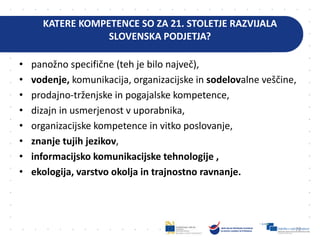 KATERE KOMPETENCE SO ZA 21. STOLETJE RAZVIJALA
SLOVENSKA PODJETJA?
• panožno specifične (teh je bilo največ),
• vodenje, komunikacija, organizacijske in sodelovalne veščine,
• prodajno-trženjske in pogajalske kompetence,
• dizajn in usmerjenost v uporabnika,
• organizacijske kompetence in vitko poslovanje,
• znanje tujih jezikov,
• informacijsko komunikacijske tehnologije ,
• ekologija, varstvo okolja in trajnostno ravnanje.
72
 