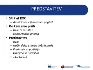 PREDSTAVITEV
• SRIP et KOC
– Ambiciozen cilj in realen pogled
• Do kam smo prišli
– Izzivi in rezultati
– Kompetenčni pristop
• Predstavitev
– Izzivi
– Način dela, primeri dobrih praks
– Prednosti za podjetja
– Omejitve in sredstva
– 11.11.2016
8
 