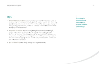 KNOW YOUR CUSTOMER(S) /10 
Do’s: 
• Research before you talk: most organizations provide information and guides to 
assist you with your initial conversations. Showing that you took the time to research 
this information demonstrates that you are interested in building a relationship that 
goes beyond the transactional. 
• Be patient for results: if you’re having the right conversations with the right 
people and you have solutions to offer, the opportunities are likely to follow. 
However, it’s critical to understand the complexity of supplier network relationships 
and lead-times in different programs. Manage your expectations and those of your 
own organization realistically. 
• Ask for feedback: when things don’t go your way, find out why. 
It is critical to 
understand the 
complexity of 
supplier network 
relationships. 
 