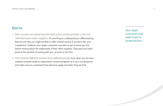 KNOW YOUR CUSTOMER(S) /11 
Don’ts: 
• Don’t assume you know how the third-party service provider or the end 
client feel about other suppliers: It’s one thing to understand your differentiating 
features and why you might be able to offer a better service or product than your 
competitors. However, your target customers may want to get to know you first 
before hearing about the weaknesses of their other suppliers. They want and need 
proof of the benefits of working with you, so work on this first. 
• Don’t look for different answers from different people: Even when you do have 
multiple contacts inside an organization, ensure transparency in your conversations 
and make sure you understand how decisions apply and when they are final. 
Your target 
customers may 
want to get to 
know you first. 
 