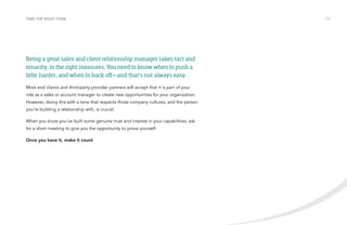 FIND THE RIGHT TONE /13 
Being a great sales and client relationship manager takes tact and 
tenacity, in the right measures. You need to know when to push a 
little harder, and when to back off—and that’s not always easy. 
Most end clients and third-party provider partners will accept that it is part of your 
role as a sales or account manager to create new opportunities for your organization. 
However, doing this with a tone that respects those company cultures, and the person 
you’re building a relationship with, is crucial. 
When you know you’ve built some genuine trust and interest in your capabilities, ask 
for a short meeting to give you the opportunity to prove yourself. 
Once you have it, make it count. 
 