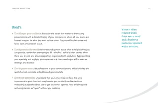 FIND THE RIGHT TONE /15 
Value is often 
created when 
there was a need 
and a business 
partner responded 
with a solution. 
Dont’s: 
• Don’t forget your audience: Focus on the issues that matter to them. Long 
presentations with a detailed history of your company, or where all your teams are 
located may not be what they want to hear most. Put yourself in their shoes and 
tailor each presentation to suit. 
• Don’t promise the world: Be honest and upfront about what skills/specialties you 
can provide, rather than attempting to fill “all roles”. Value is often created when 
there was a need and a business partner responded with a solution. By pinpointing 
your specialty and applying your expertise to a client need—you will be seen as 
strategic and trusted. 
• Don’t ignore errors: Be professional in your communications. Make sure they are 
spell-checked, accurate and addressed appropriately. 
• Don’t use gimmicks: Understand that your email may not have the same 
importance to your client as it may have to you, so don’t use fear tactics or 
misleading subject headings just to get your email opened. Your email may end 
up being marked as “spam” without you realizing. 
 