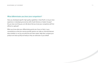 BE DIFFERENT, ACT DIFFERENT /17 
What differentiates you from your competitors? 
Have you developed specific high-quality capabilities in Asia-Pacific or do you have 
experience in developing economies within South America or Eastern Europe? 
Do you have one thing you can talk about that you know your competitors will find 
difficult to replicate? 
When you know what your differentiating points are, focus on them in your 
conversations so that your service provider partner can make an informed decision 
about whether or not you are what the end client needs. Help them compare your 
product and value quickly and easily so they can advocate on your behalf. 
 