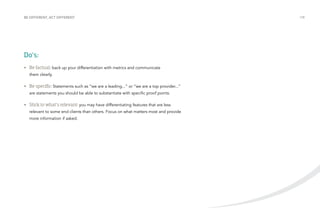 BE DIFFERENT, ACT DIFFERENT /18 
Do’s: 
• Be factual: back up your differentiation with metrics and communicate 
them clearly. 
• Be specific: Statements such as “we are a leading...” or “we are a top provider...” 
are statements you should be able to substantiate with specific proof points. 
• Stick to what’s relevant: you may have differentiating features that are less 
relevant to some end clients than others. Focus on what matters most and provide 
more information if asked. 
 