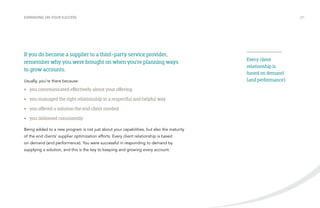 EXPANDING ON YOUR SUCCESS /21 
If you do become a supplier to a third-party service provider, 
remember why you were brought on when you’re planning ways 
to grow accounts. 
Usually, you’re there because: 
• you communicated effectively about your offering 
• you managed the right relationship in a respectful and helpful way 
• you offered a solution the end client needed 
• you delivered consistently 
Being added to a new program is not just about your capabilities, but also the maturity 
of the end clients’ supplier optimization efforts. Every client relationship is based 
on demand (and performance). You were successful in responding to demand by 
supplying a solution, and this is the key to keeping and growing every account. 
Every client 
relationship is 
based on demand 
(and performance). 
 