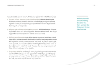 /22 
Your focus should 
be on marketing 
the talent you 
have access to that 
helps meet the end 
client’s needs. 
EXPANDING ON YOUR SUCCESS If you do want to grow an account, think of your opportunities in the following ways: 
• Succeed in your offerings—meet client demand; perform well during the 
evaluation (scorecard process)—and do so consistently. By having documented, 
repeated success you have proven your capabilities and become dependable to 
the third-party service provider 
• Be proactive and help come up with solutions: determine what you can do to 
improve the service your third-party partner delivers to the end client. How can you 
support their business objectives in order to secure your own? 
• Be flexible and innovate: think of new ways or solutions to partner with a third-party 
service provider. MSP and Master Vendor/Staffing relationships are no longer 
the only ways to partner or obtain access to new clients. As part of a talent supply 
chain approach, your focus should be on marketing the talent you have access to 
that helps meet the end client’s needs. If you can alter your own processes to suit 
these different needs, you will be valuable. 
• Stay on top of trends: what are you seeing in your engagements that is relevant 
elsewhere? Where do you see new opportunities that both you, your third-party 
service provider partner and the end client might benefit from? Share information 
and help your service provider partner to innovate too. 
 