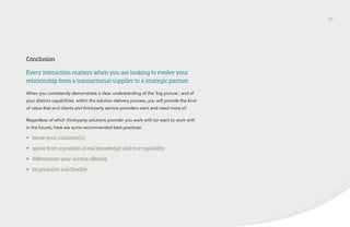 /23 
Conclusion 
Every interaction matters when you are looking to evolve your 
relationship from a transactional supplier to a strategic partner. 
When you consistently demonstrate a clear understanding of the ‘big picture’, and of 
your distinct capabilities within the solution delivery process, you will provide the kind 
of value that end clients and third-party service providers want and need more of. 
Regardless of which third-party solutions provider you work with (or want to work with 
in the future), here are some recommended best practices: 
• know your customer(s) 
• speak from a position of real knowledge and true capability 
• differentiate your service offering 
• be proactive and flexible 
 