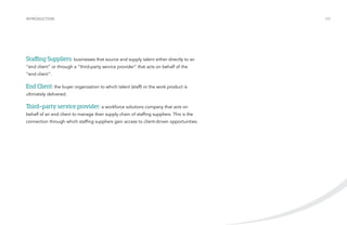 INTRODUCTION /03 
Staffing Suppliers: businesses that source and supply talent either directly to an 
“end client” or through a “third-party service provider” that acts on behalf of the 
“end client”. 
End Client: the buyer organization to which talent (staff) or the work product is 
ultimately delivered. 
Third-party service provider: a workforce solutions company that acts on 
behalf of an end client to manage their supply chain of staffing suppliers. This is the 
connection through which staffing suppliers gain access to client-driven opportunities. 
 