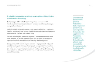 WHERE SHOULD YOU START? /05 
A valuable conversation or series of conversations—this is the key 
to a successful relationship. 
But how do you define value for someone you have never even met? 
How do you determine what a potential client wants and needs from you before you 
even get a foot in the door? 
Leading a valuable conversation requires a little research up front, but it is well worth 
the effort. Among many other benefits, this will help you determine where the genuine 
opportunities lie; it will save your time and theirs. 
The most important piece of advice for beginning a positive sales interaction with a 
target client is to ask the right questions upfront. This will ensure you’re having the 
right conversation with the right person at each stage of the sales process. 
Clearly, you’re unlikely to land a big new contract in a single phone call, and you will 
probably need to speak with many different people over a period of time to achieve 
your outcomes. However, careful consideration of who you’re speaking with, and what 
they need to know at that particular point in time, will help to lay the foundation for a 
successful relationship. 
Connect through 
the established 
processes: 
Find out if the 
third-party service 
provider has a 
team responsible 
for managing their 
supplier network. 
For example, 
KellyOCG has a 
dedicated supplier 
advocate team 
responsible for 
developing mutually 
beneficial supplier 
relationships. 
 