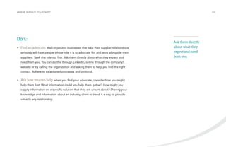 WHERE SHOULD YOU START? /06 
Do’s: 
• Find an advocate: Well-organized businesses that take their supplier relationships 
seriously will have people whose role it is to advocate for, and work alongside their 
suppliers. Seek this role out first. Ask them directly about what they expect and 
need from you. You can do this through LinkedIn, online through the company’s 
website or by calling the organization and asking them to help you find the right 
contact. Adhere to established processes and protocol. 
• Ask how you can help: when you find your advocate, consider how you might 
help them first. What information could you help them gather? How might you 
supply information on a specific solution that they are unsure about? Sharing your 
knowledge and information about an industry, client or trend is a way to provide 
value to any relationship. 
Ask them directly 
about what they 
expect and need 
from you. 
 