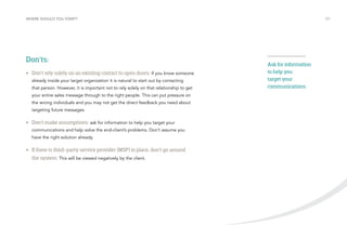 WHERE SHOULD YOU START? /07 
Don’ts: 
• Don’t rely solely on an existing contact to open doors: If you know someone 
already inside your target organization it is natural to start out by contacting 
that person. However, it is important not to rely solely on that relationship to get 
your entire sales message through to the right people. This can put pressure on 
the wrong individuals and you may not get the direct feedback you need about 
targeting future messages. 
• Don’t make assumptions: ask for information to help you target your 
communications and help solve the end-client’s problems. Don’t assume you 
have the right solution already. 
• If there is third-party service provider (MSP) in place, don’t go around 
the system. This will be viewed negatively by the client. 
Ask for information 
to help you 
target your 
communications. 
 