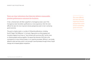 There are clear indications that diversity delivers measurable,
positive performance outcomes for business.
In fact, a diverse team will often outperform a homogenous team, even if the
homogenous team has better qualifications or more experience. And, the more
difficult the task, the more important diverse perspectives seem to be in achieving
good outcomes.
This point is clearly made in a number of influential publications, including
Scott E Page’s The Difference1
. In his book, Page points out that progress and
innovation depend much less on “lone thinkers with enormous IQs” and far more
on diverse people working together. He argues that diversity of all kinds is the
counterpoint to many inherent biases in our cognitive processes. Without it, we simply
default to what we know, which is not enough to see businesses through times of rapid
change and increased global competition.
/10Diversity and the bottom line
The more difficult
the task, the more
important diverse
perspectives seem
to be in achieving
good outcomes.
1 http://press.princeton.edu/titles/8757.html
 