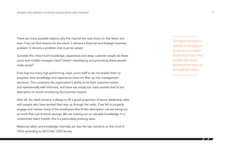 There are many possible reasons why this may be the case (more on that later), but
even if we can find reasons for the trend, it remains a financial and strategic business
problem. It remains a problem that must be solved.
Consider this: How much knowledge, experience and deep customer insight do these
junior and middle managers have? Doesn’t developing and promoting these people
make sense?
If we lose too many high-performing, loyal, junior staff or do not enable them to
progress, their knowledge and experience does not filter up into management
decisions. This constrains the organization’s ability to be both customer-centric
and operationally well-informed, and there are simply too many women that fit this
description to avoid considering the business impacts.
After all, the ideal scenario is always to fill a good proportion of senior leadership roles
with people who have worked their way up through the ranks. If we fail to properly
engage and mentor many of the employees that fit this description, we are losing out
on more than just financial savings. We are missing out on valuable knowledge. In a
constrained talent market, this is a particularly pressing issue.
Retaining talent and knowledge internally are also the top concerns on the mind of
CEOs according to 2013 PwC CEO Survey
/15Women are needed to retain knowledge and prosper
The ideal scenario is
always to fill a good
proportion of senior
leadership roles with
people who have
worked their way up
through the ranks.
 